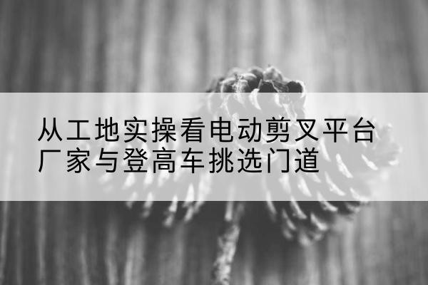 嵊泗电动剪叉升降平台厂家-从工地实操看电动剪叉平台厂家与登高车挑选门道