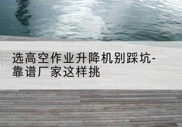 嵊泗剪叉式升降机厂家-选高空作业升降机别踩坑-靠谱厂家这样挑