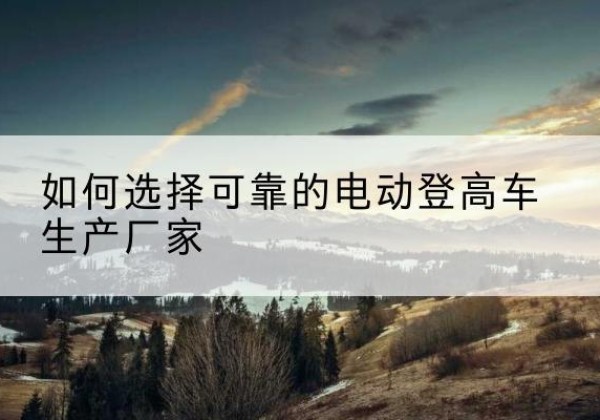 嵊泗电动登高车厂家-如何选择可靠的电动登高车生产厂家
