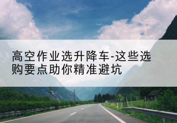 嵊泗升降车厂家-高空作业选升降车-这些选购要点助你*避坑