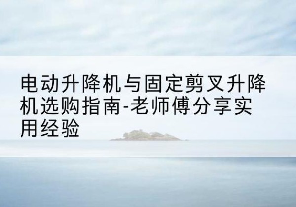 嵊泗电动升降机怎么选-电动升降机与固定剪叉升降机选购指南-老师傅分享实用经验